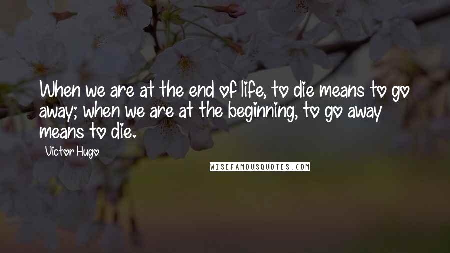 Victor Hugo Quotes: When we are at the end of life, to die means to go away; when we are at the beginning, to go away means to die.