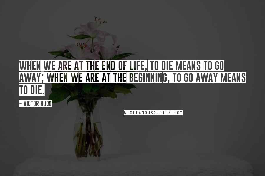 Victor Hugo Quotes: When we are at the end of life, to die means to go away; when we are at the beginning, to go away means to die.