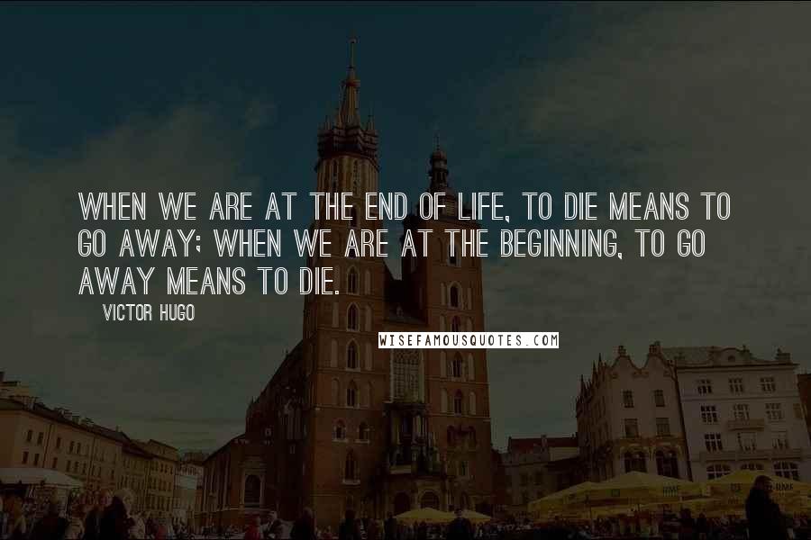 Victor Hugo Quotes: When we are at the end of life, to die means to go away; when we are at the beginning, to go away means to die.