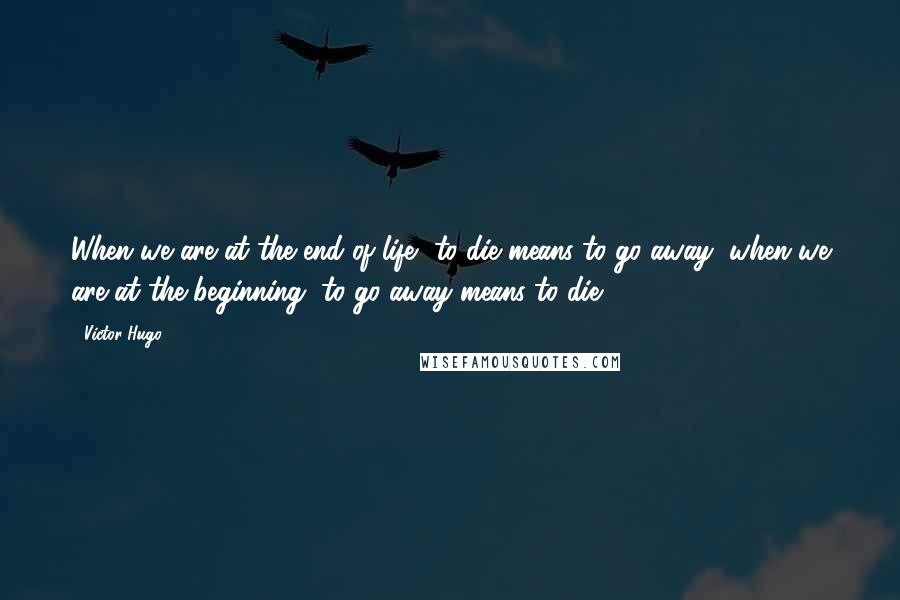 Victor Hugo Quotes: When we are at the end of life, to die means to go away; when we are at the beginning, to go away means to die.