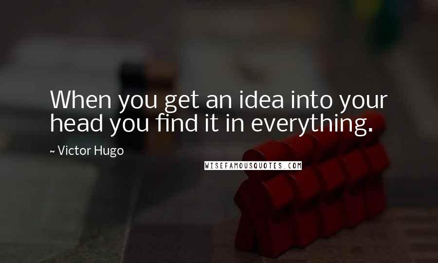 Victor Hugo Quotes: When you get an idea into your head you find it in everything.