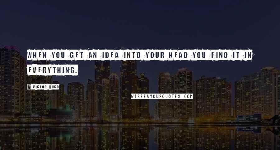 Victor Hugo Quotes: When you get an idea into your head you find it in everything.
