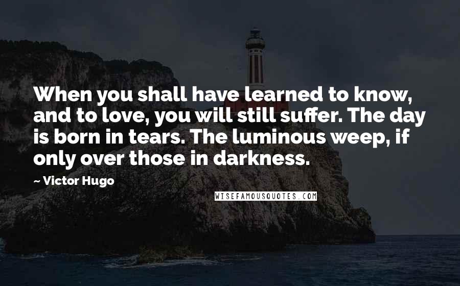 Victor Hugo Quotes: When you shall have learned to know, and to love, you will still suffer. The day is born in tears. The luminous weep, if only over those in darkness.