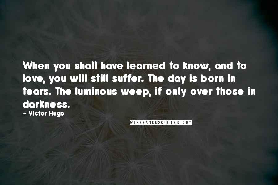 Victor Hugo Quotes: When you shall have learned to know, and to love, you will still suffer. The day is born in tears. The luminous weep, if only over those in darkness.