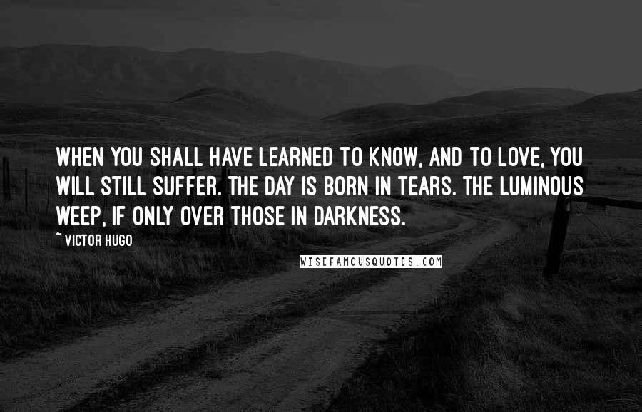 Victor Hugo Quotes: When you shall have learned to know, and to love, you will still suffer. The day is born in tears. The luminous weep, if only over those in darkness.