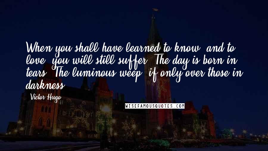 Victor Hugo Quotes: When you shall have learned to know, and to love, you will still suffer. The day is born in tears. The luminous weep, if only over those in darkness.