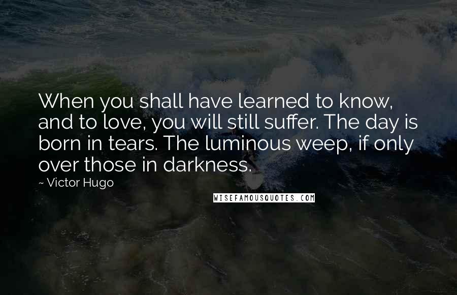 Victor Hugo Quotes: When you shall have learned to know, and to love, you will still suffer. The day is born in tears. The luminous weep, if only over those in darkness.