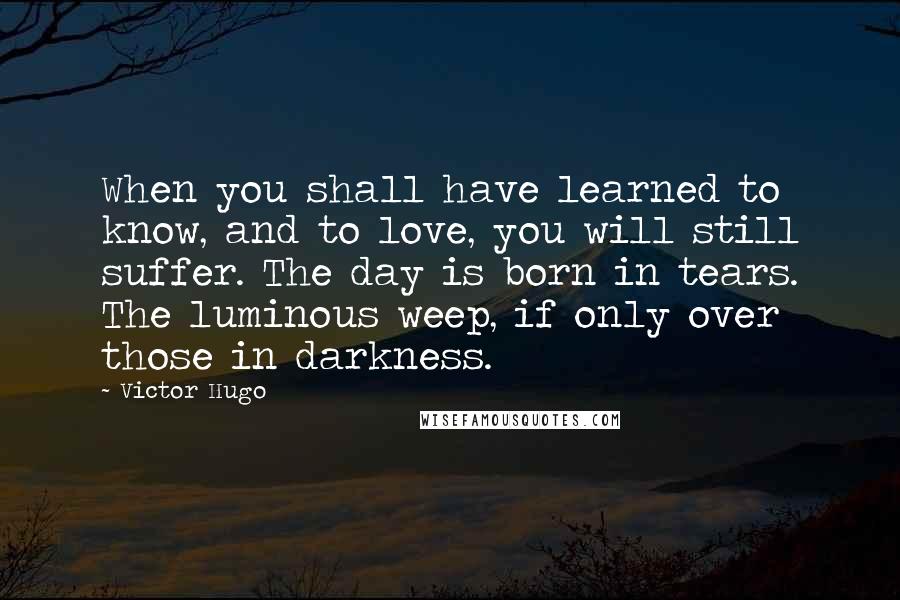 Victor Hugo Quotes: When you shall have learned to know, and to love, you will still suffer. The day is born in tears. The luminous weep, if only over those in darkness.