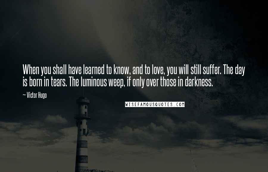 Victor Hugo Quotes: When you shall have learned to know, and to love, you will still suffer. The day is born in tears. The luminous weep, if only over those in darkness.