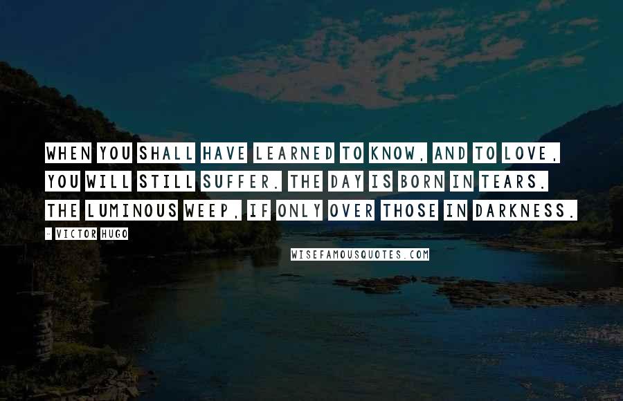 Victor Hugo Quotes: When you shall have learned to know, and to love, you will still suffer. The day is born in tears. The luminous weep, if only over those in darkness.