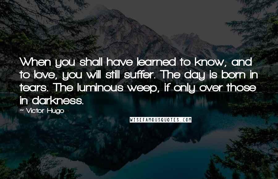 Victor Hugo Quotes: When you shall have learned to know, and to love, you will still suffer. The day is born in tears. The luminous weep, if only over those in darkness.