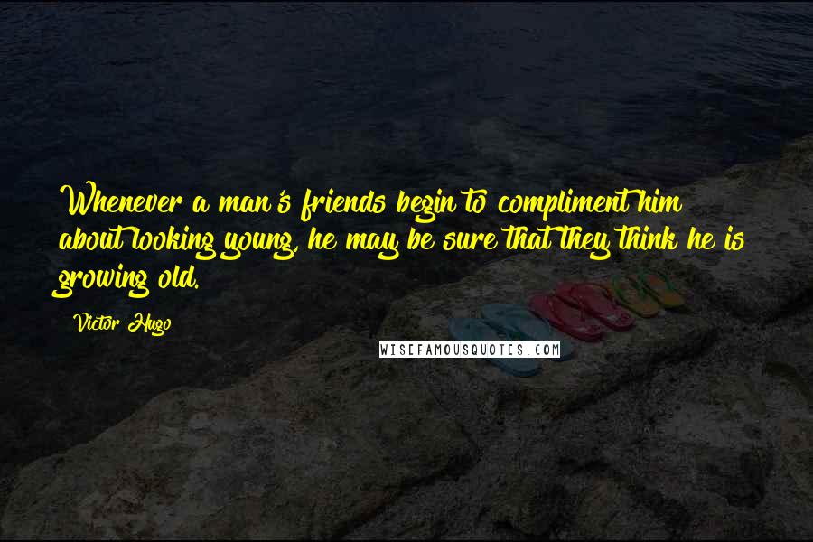 Victor Hugo Quotes: Whenever a man's friends begin to compliment him about looking young, he may be sure that they think he is growing old.