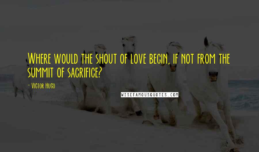 Victor Hugo Quotes: Where would the shout of love begin, if not from the summit of sacrifice?