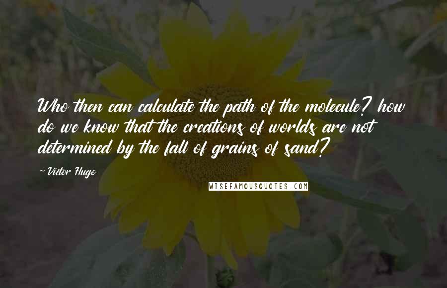 Victor Hugo Quotes: Who then can calculate the path of the molecule? how do we know that the creations of worlds are not determined by the fall of grains of sand?