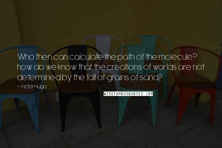 Victor Hugo Quotes: Who then can calculate the path of the molecule? how do we know that the creations of worlds are not determined by the fall of grains of sand?