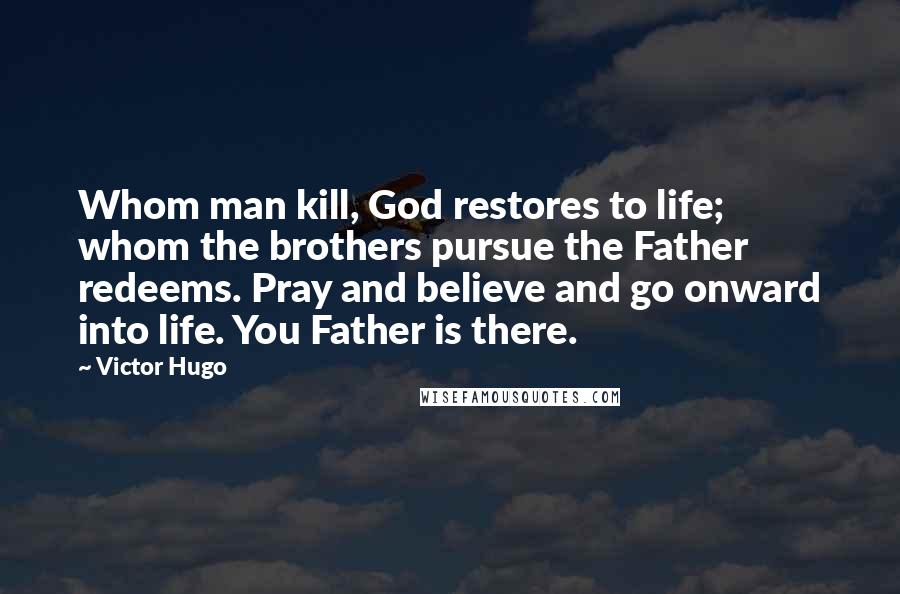 Victor Hugo Quotes: Whom man kill, God restores to life; whom the brothers pursue the Father redeems. Pray and believe and go onward into life. You Father is there.