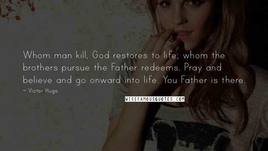 Victor Hugo Quotes: Whom man kill, God restores to life; whom the brothers pursue the Father redeems. Pray and believe and go onward into life. You Father is there.