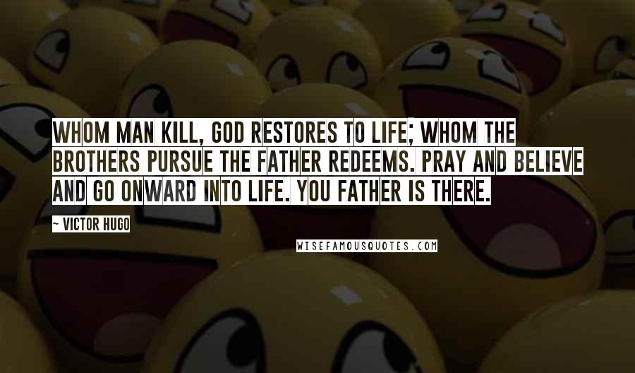 Victor Hugo Quotes: Whom man kill, God restores to life; whom the brothers pursue the Father redeems. Pray and believe and go onward into life. You Father is there.