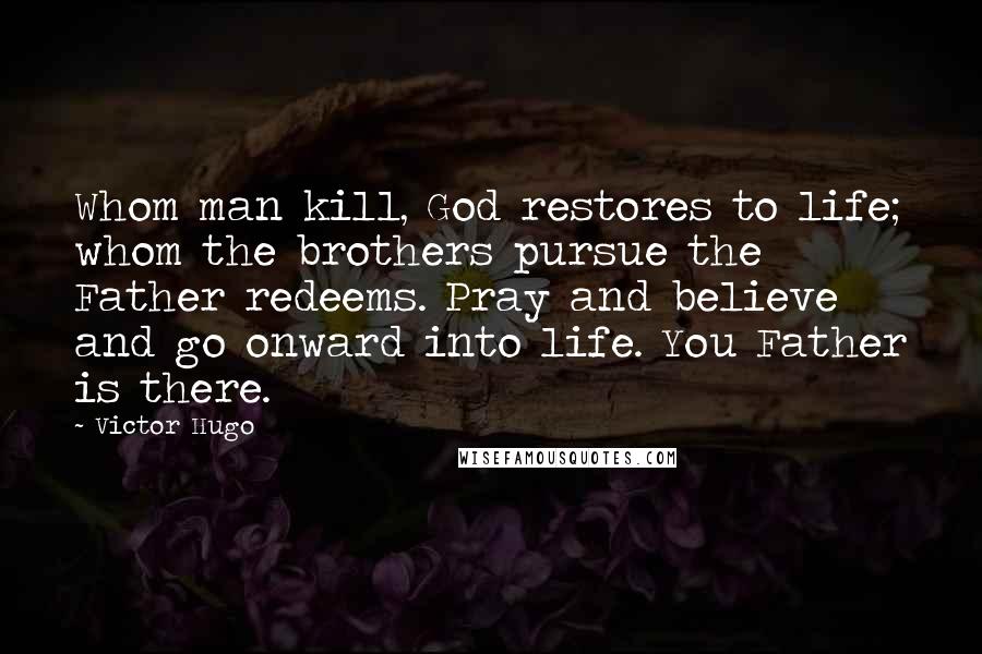 Victor Hugo Quotes: Whom man kill, God restores to life; whom the brothers pursue the Father redeems. Pray and believe and go onward into life. You Father is there.