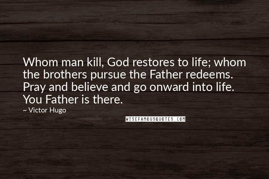 Victor Hugo Quotes: Whom man kill, God restores to life; whom the brothers pursue the Father redeems. Pray and believe and go onward into life. You Father is there.