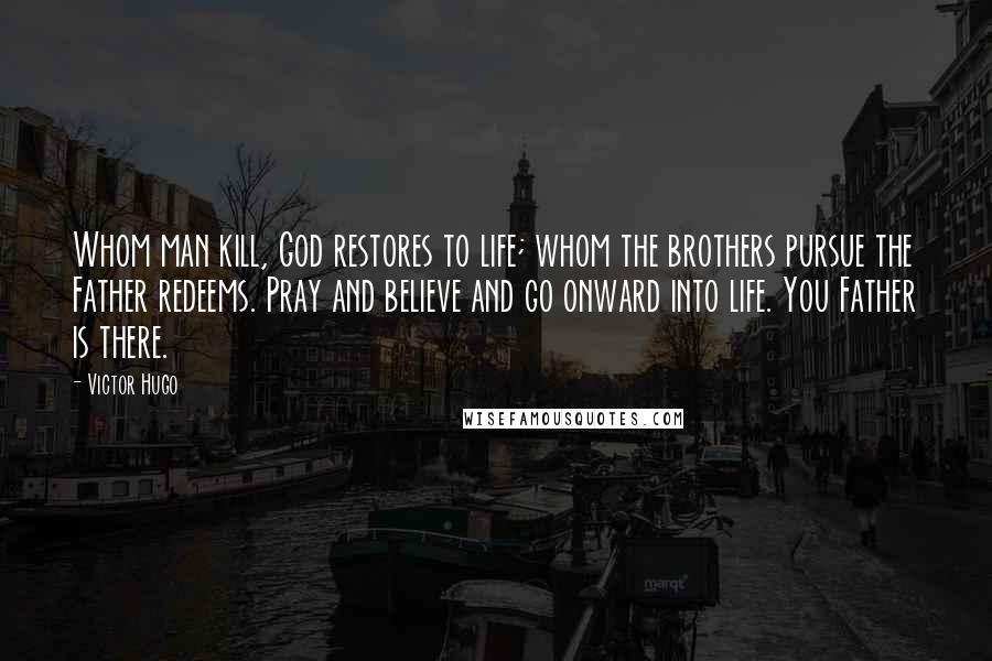 Victor Hugo Quotes: Whom man kill, God restores to life; whom the brothers pursue the Father redeems. Pray and believe and go onward into life. You Father is there.