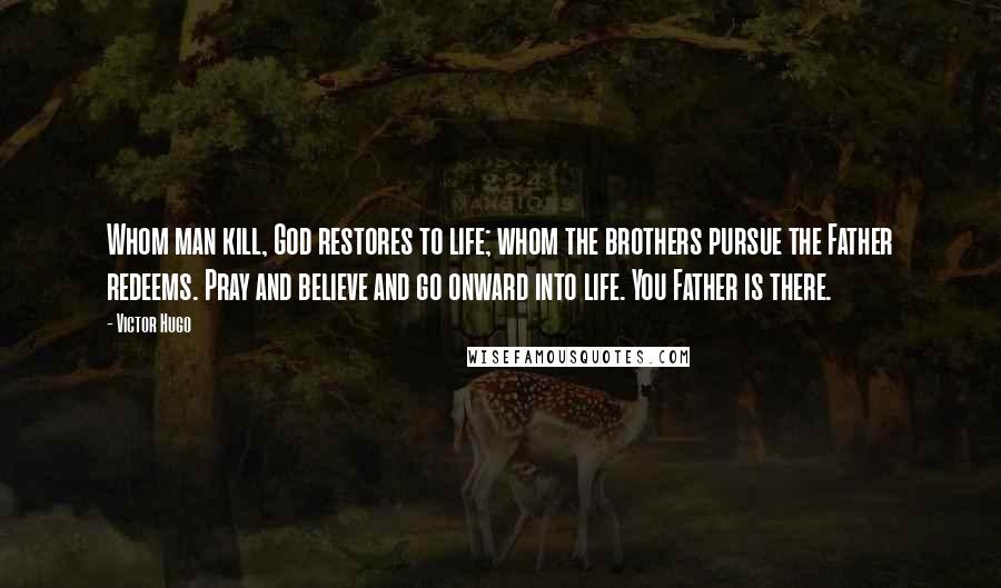 Victor Hugo Quotes: Whom man kill, God restores to life; whom the brothers pursue the Father redeems. Pray and believe and go onward into life. You Father is there.