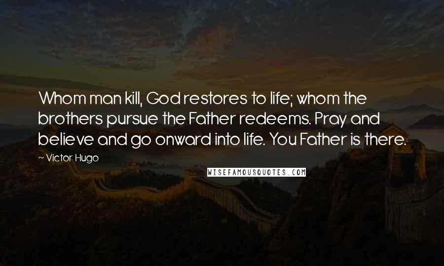 Victor Hugo Quotes: Whom man kill, God restores to life; whom the brothers pursue the Father redeems. Pray and believe and go onward into life. You Father is there.