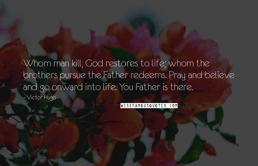 Victor Hugo Quotes: Whom man kill, God restores to life; whom the brothers pursue the Father redeems. Pray and believe and go onward into life. You Father is there.