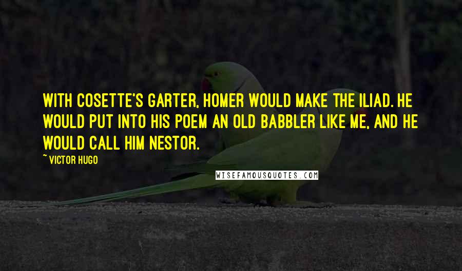 Victor Hugo Quotes: With Cosette's garter, Homer would make the Iliad. He would put into his poem an old babbler like me, and he would call him Nestor.