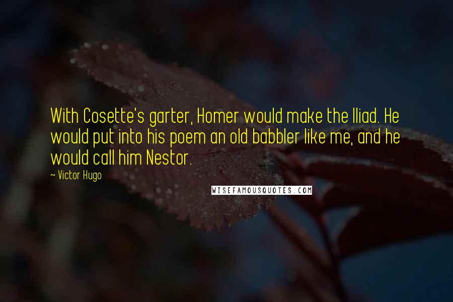 Victor Hugo Quotes: With Cosette's garter, Homer would make the Iliad. He would put into his poem an old babbler like me, and he would call him Nestor.