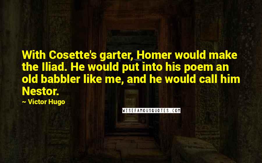 Victor Hugo Quotes: With Cosette's garter, Homer would make the Iliad. He would put into his poem an old babbler like me, and he would call him Nestor.