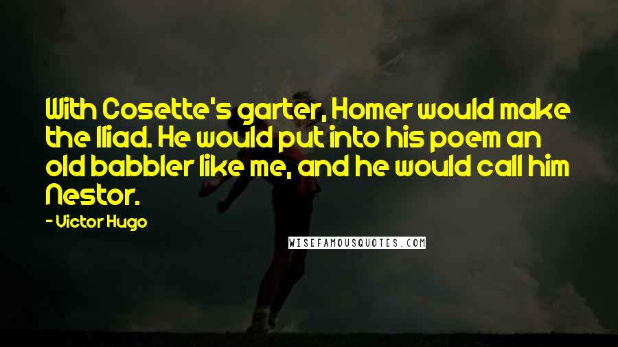 Victor Hugo Quotes: With Cosette's garter, Homer would make the Iliad. He would put into his poem an old babbler like me, and he would call him Nestor.