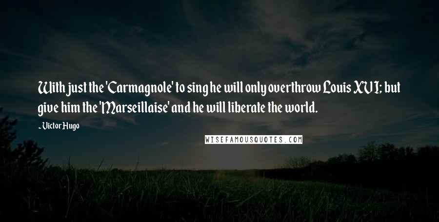 Victor Hugo Quotes: With just the 'Carmagnole' to sing he will only overthrow Louis XVI; but give him the 'Marseillaise' and he will liberate the world.