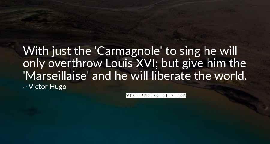 Victor Hugo Quotes: With just the 'Carmagnole' to sing he will only overthrow Louis XVI; but give him the 'Marseillaise' and he will liberate the world.