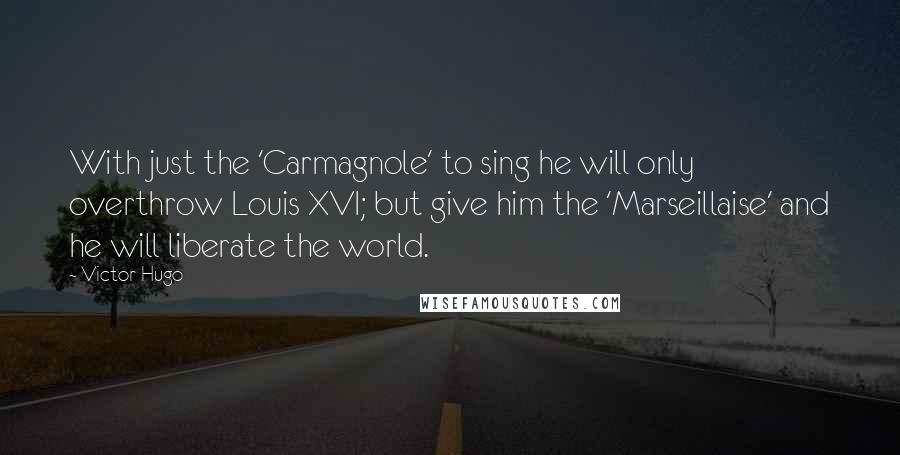 Victor Hugo Quotes: With just the 'Carmagnole' to sing he will only overthrow Louis XVI; but give him the 'Marseillaise' and he will liberate the world.