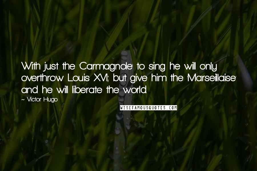 Victor Hugo Quotes: With just the 'Carmagnole' to sing he will only overthrow Louis XVI; but give him the 'Marseillaise' and he will liberate the world.