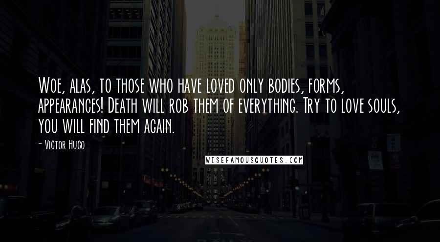 Victor Hugo Quotes: Woe, alas, to those who have loved only bodies, forms, appearances! Death will rob them of everything. Try to love souls, you will find them again.