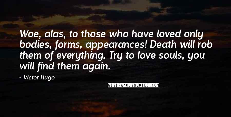 Victor Hugo Quotes: Woe, alas, to those who have loved only bodies, forms, appearances! Death will rob them of everything. Try to love souls, you will find them again.