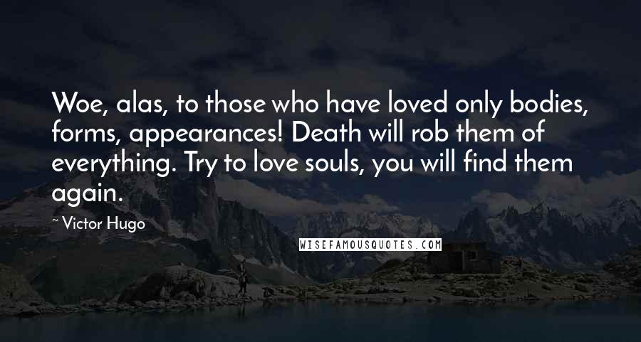 Victor Hugo Quotes: Woe, alas, to those who have loved only bodies, forms, appearances! Death will rob them of everything. Try to love souls, you will find them again.