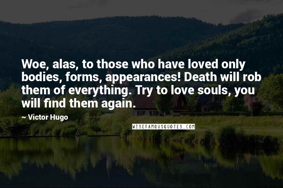 Victor Hugo Quotes: Woe, alas, to those who have loved only bodies, forms, appearances! Death will rob them of everything. Try to love souls, you will find them again.