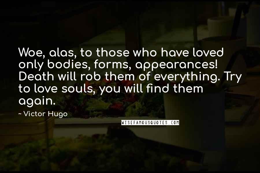 Victor Hugo Quotes: Woe, alas, to those who have loved only bodies, forms, appearances! Death will rob them of everything. Try to love souls, you will find them again.