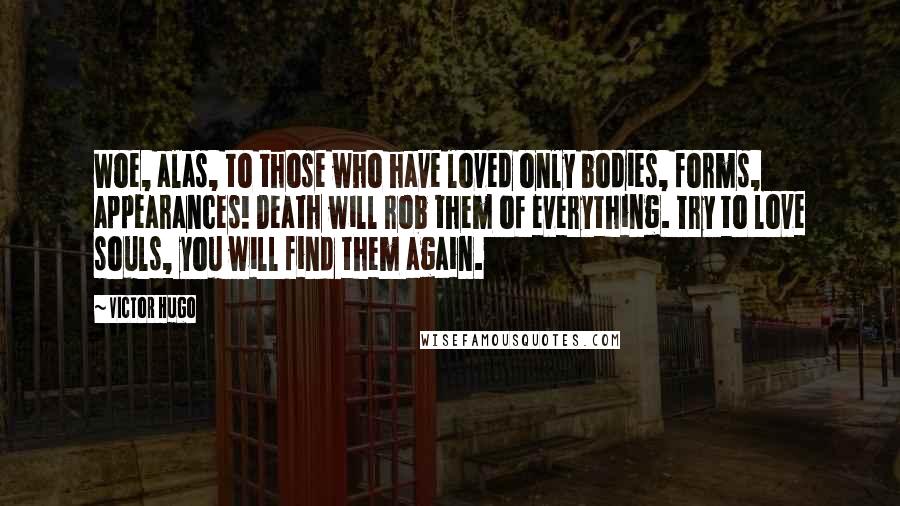 Victor Hugo Quotes: Woe, alas, to those who have loved only bodies, forms, appearances! Death will rob them of everything. Try to love souls, you will find them again.