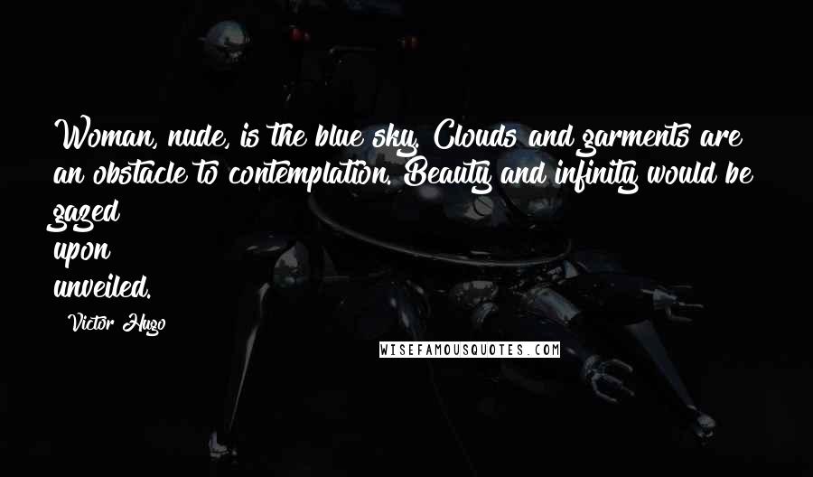 Victor Hugo Quotes: Woman, nude, is the blue sky. Clouds and garments are an obstacle to contemplation. Beauty and infinity would be gazed upon unveiled.