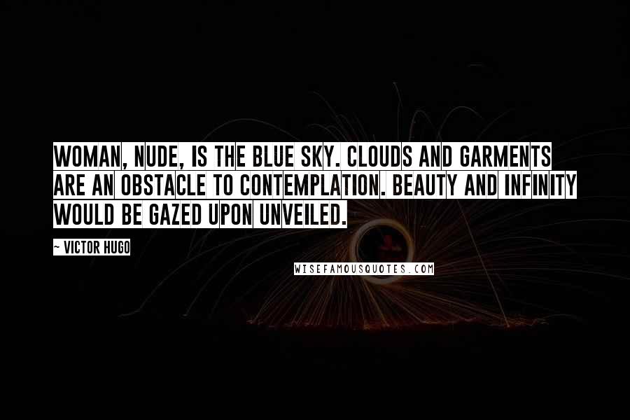 Victor Hugo Quotes: Woman, nude, is the blue sky. Clouds and garments are an obstacle to contemplation. Beauty and infinity would be gazed upon unveiled.