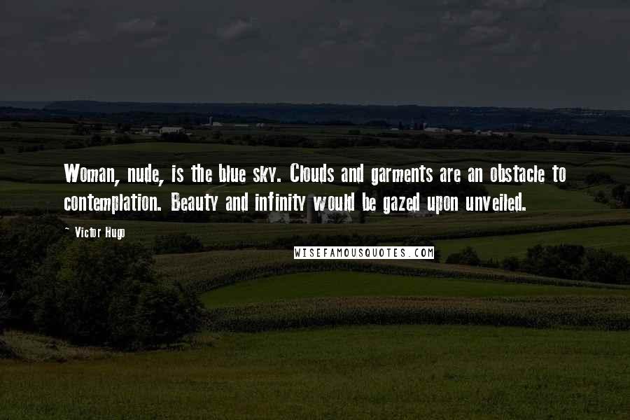 Victor Hugo Quotes: Woman, nude, is the blue sky. Clouds and garments are an obstacle to contemplation. Beauty and infinity would be gazed upon unveiled.