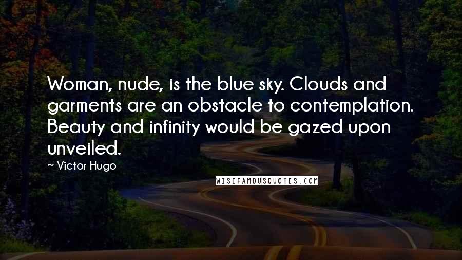 Victor Hugo Quotes: Woman, nude, is the blue sky. Clouds and garments are an obstacle to contemplation. Beauty and infinity would be gazed upon unveiled.