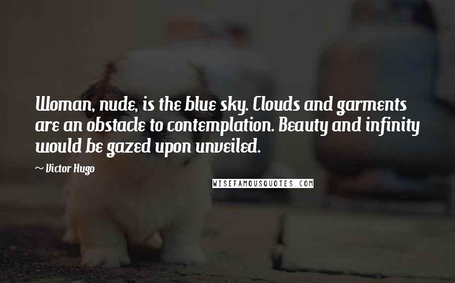 Victor Hugo Quotes: Woman, nude, is the blue sky. Clouds and garments are an obstacle to contemplation. Beauty and infinity would be gazed upon unveiled.