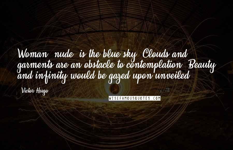 Victor Hugo Quotes: Woman, nude, is the blue sky. Clouds and garments are an obstacle to contemplation. Beauty and infinity would be gazed upon unveiled.