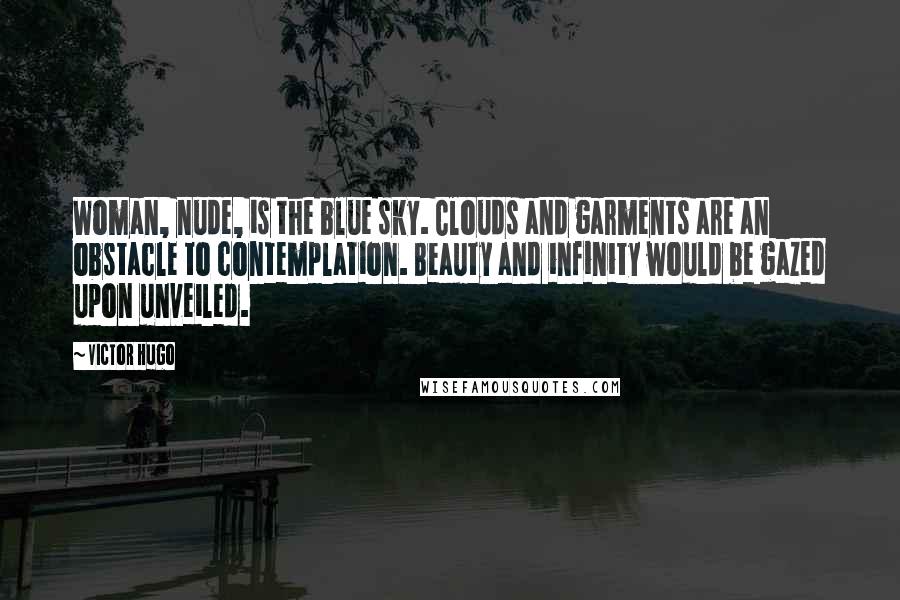 Victor Hugo Quotes: Woman, nude, is the blue sky. Clouds and garments are an obstacle to contemplation. Beauty and infinity would be gazed upon unveiled.