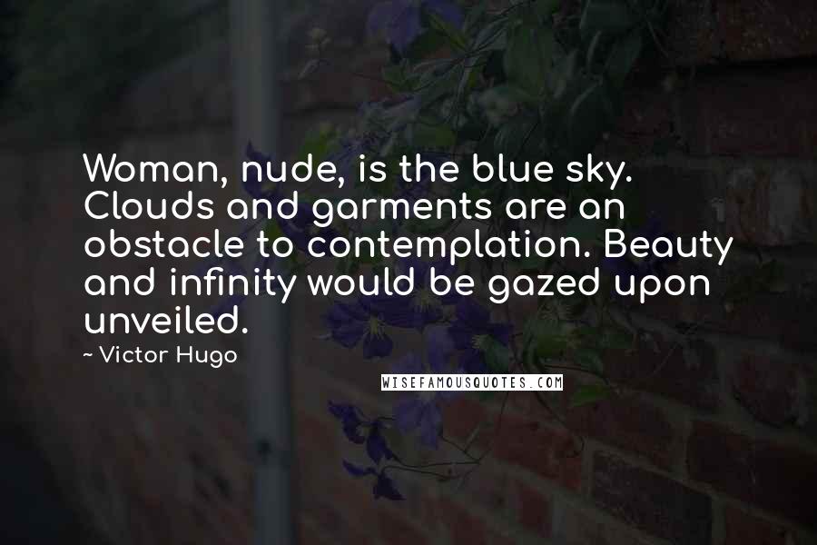 Victor Hugo Quotes: Woman, nude, is the blue sky. Clouds and garments are an obstacle to contemplation. Beauty and infinity would be gazed upon unveiled.